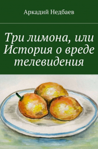 Аркадий Недбаев - Три лимона. Или История о вреде телевидения