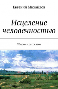 Евгений Михайлов - Исцеление человечностью. Сборник рассказов