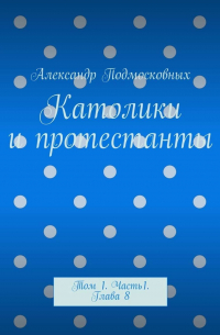 Александр Подмосковных - Католики и протестанты. Том 1. Часть 1. Глава 8