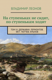 Владимир Леонов - На ступеньках не сидят, по ступенькам ходят. Том III. Державин. Лермонтов. Фет. Тютчев. Крылов