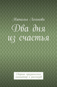 Наталья Логинова - Два дня из счастья. Сборник прозаических миниатюр и рассказов