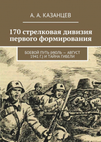 А. А. Казанцев - 170 стрелковая дивизия первого формирования. Боевой путь (июль – август 1941 г. ) и тайна гибели