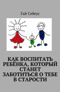 Гай Себеус - Как воспитать ребёнка, который станет заботиться о тебе в старости