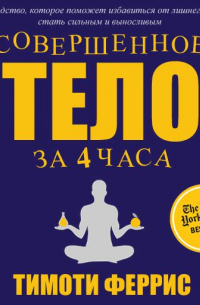 Тимоти Феррис - Совершенное тело за 4 часа. Необычное практическое руководство, которое поможет быстро избавиться от лишнего веса, стать сильным и выносливым и наслаждаться жизнью
