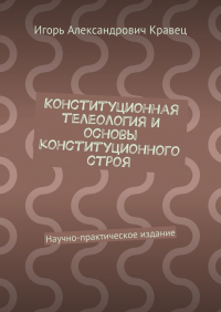 Игорь Александрович Кравец - Конституционная телеология и основы конституционного строя. Научно-практическое издание