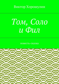 Виктор Анатольевич Хорошулин - Том, Соло и Фил. Повесть-сказка