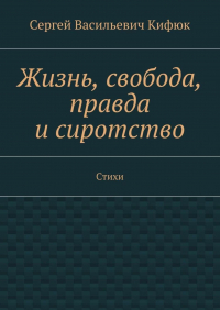 Сергей Васильевич Кифюк - Жизнь, свобода, правда и сиротство. Стихи