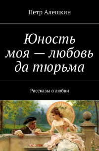 Петр Алешкин - Юность моя – любовь да тюрьма. Рассказы о любви