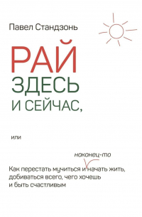 Рай здесь и сейчас, или Как перестать мучиться и наконец-то начать жить, добиваться всего, чего хочешь и быть счастливым