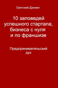 Даниил Светский - 10 заповедей успешного стартапа, бизнеса с нуля и по франшизе. Предпринимательский дух