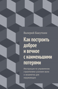 Валерий Васильевич Бакуткин - Как построить доброе и вечное с наименьшими потерями. Инструкция по управлению строителями усилием воли и незаметно для окружающих