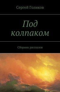 Сергей Голиков - Под колпаком. Сборник рассказов