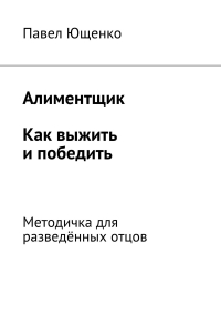Павел Ющенко - Алиментщик. Как выжить и победить. Методичка для разведённых отцов