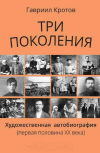 Гавриил Кротов - Три поколения. Художественная автобиография (первая половина ХХ века)