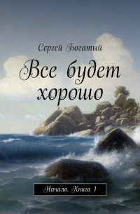 Сергей Богатый - Все будет хорошо. Начало. Книга 1