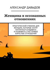 Александр Давыдов - Женщина в осознанных отношениях. Практический учебник для женщин, которые хотят научиться создавать и развивать счастливые взрослые отношения