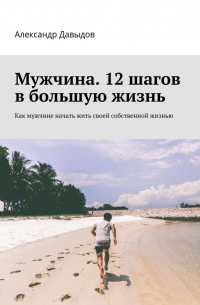 Александр Давыдов - Мужчина. 12 шагов в большую жизнь. Как мужчине начать жить своей собственной жизнью