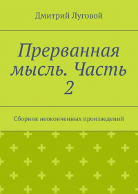 Дмитрий Луговой - Прерванная мысль. Часть 2. Сборник неоконченных произведений