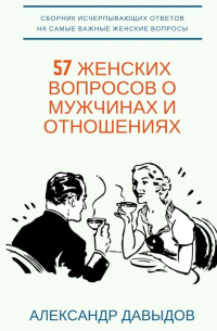 Александр Давыдов - 57 женских вопросов о мужчинах и отношениях. Сборник исчерпывающих ответов на самые важные женские вопросы