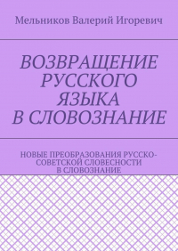 Валерий Игоревич Мельников - ВОЗВРАЩЕНИЕ РУССКОГО ЯЗЫКА В СЛОВОЗНАНИЕ. НОВЫЕ ПРЕОБРАЗОВАНИЯ РУССКО-СОВЕТСКОЙ СЛОВЕСНОСТИ В СЛОВОЗНАНИЕ