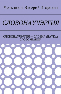 Валерий Игоревич Мельников - СЛОВОНАУЧЭРГИЯ. СЛОВОНАУЧЭРГИЯ – СЛОЭНА (НАУКА) СЛОВОЗНАНИЙ