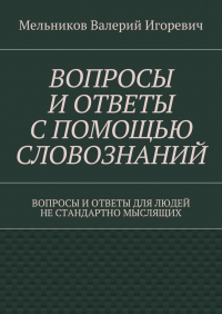 Валерий Игоревич Мельников - ВОПРОСЫ И ОТВЕТЫ С ПОМОЩЬЮ СЛОВОЗНАНИЙ. ВОПРОСЫ И ОТВЕТЫ ДЛЯ ЛЮДЕЙ НЕ СТАНДАРТНО МЫСЛЯЩИХ