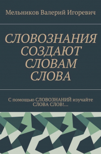 Валерий Игоревич Мельников - СЛОВОЗНАНИЯ СОЗДАЮТ СЛОВАМ СЛОВА. C помощью СЛОВОЗНАНИЙ изучайте СЛОВА СЛОВ!…