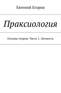 Евгений Егоров - Праксиология. Основы теории. Часть 1. Личность
