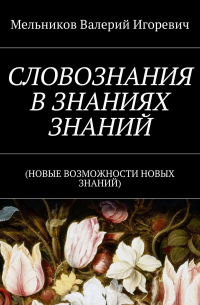 Валерий Игоревич Мельников - СЛОВОЗНАНИЯ В ЗНАНИЯХ ЗНАНИЙ. (НОВЫЕ ВОЗМОЖНОСТИ НОВЫХ ЗНАНИЙ)