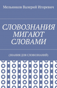 Валерий Игоревич Мельников - СЛОВОЗНАНИЯ МИГАЮТ СЛОВАМИ. (ЗНАНИЯ ДЛЯ СЛОВОЗНАНИЙ)