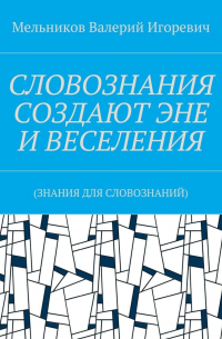 Валерий Игоревич Мельников - СЛОВОЗНАНИЯ СОЗДАЮТ ЭНЕ И ВЕСЕЛЕНИЯ. (ЗНАНИЯ ДЛЯ СЛОВОЗНАНИЙ)