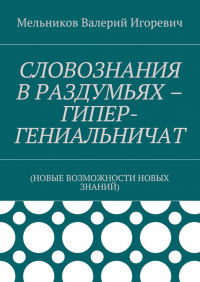 Валерий Игоревич Мельников - СЛОВОЗНАНИЯ В РАЗДУМЬЯХ – ГИПЕР-ГЕНИАЛЬНИЧАТ. (НОВЫЕ ВОЗМОЖНОСТИ НОВЫХ ЗНАНИЙ)
