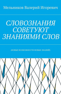 Валерий Игоревич Мельников - СЛОВОЗНАНИЯ СОВЕТУЮТ ЗНАНИЯМИ СЛОВ. (НОВЫЕ ВОЗМОЖНОСТИ НОВЫХ ЗНАНИЙ)