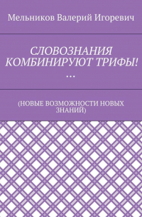 Валерий Игоревич Мельников - СЛОВОЗНАНИЯ КОМБИНИРУЮТ ТРИФЫ!… (НОВЫЕ ВОЗМОЖНОСТИ НОВЫХ ЗНАНИЙ)