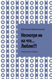 Наталья Сергеевна Прокопьева - Несмотря ни на что… Люблю!!! Лирическая поэзия