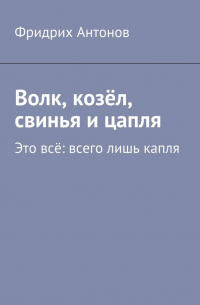 Фридрих Антонов - Волк, козёл, свинья и цапля. Это всё: всего лишь капля