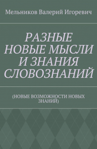 Валерий Игоревич Мельников - РАЗНЫЕ НОВЫЕ МЫСЛИ И ЗНАНИЯ СЛОВОЗНАНИЙ. (НОВЫЕ ВОЗМОЖНОСТИ НОВЫХ ЗНАНИЙ)