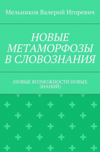 Валерий Игоревич Мельников - НОВЫЕ МЕТАМОРФОЗЫ В СЛОВОЗНАНИЯ. (НОВЫЕ ВОЗМОЖНОСТИ НОВЫХ ЗНАНИЙ)