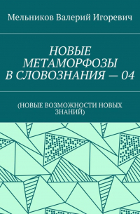 Валерий Игоревич Мельников - НОВЫЕ МЕТАМОРФОЗЫ В СЛОВОЗНАНИЯ – 04. (НОВЫЕ ВОЗМОЖНОСТИ НОВЫХ ЗНАНИЙ)