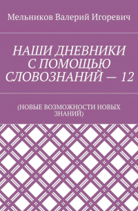 Валерий Игоревич Мельников - НАШИ ДНЕВНИКИ С ПОМОЩЬЮ СЛОВОЗНАНИЙ – 12. (НОВЫЕ ВОЗМОЖНОСТИ НОВЫХ ЗНАНИЙ)