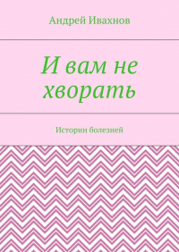 Андрей Ивахнов - И вам не хворать. Истории болезней