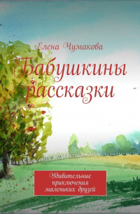Елена Чумакова - Бабушкины рассказки. Удивительные приключения маленьких друзей