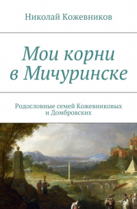 Николай Кожевников - Мои корни в Мичуринске. Родословные семей Кожевниковых и Домбровских