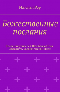 Наталья Рер - Божественные послания. Послания учителей Шамбалы, Отца-Абсолюта, Галактической Лиги