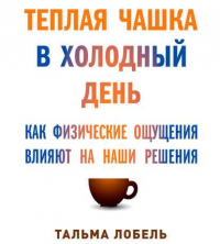 Тальма Лобель - Теплая чашка в холодный день. Как физические ощущения влияют на наши решения