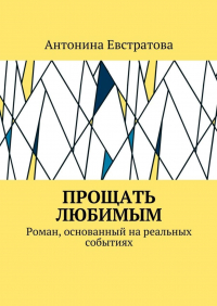 Антонина Евстратова - Прощать любимым. Роман, основанный на реальных событиях