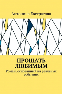 Антонина Евстратова - Прощать любимым. Роман, основанный на реальных событиях