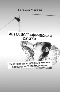 Евгений Макеев - Автобиографическая сюита. Нелёгкое чтиво для развлечения, адресованное моим дочерям