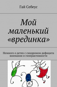 Гай Себеус - Мой маленький «врединка». Немного о детях с синдромом дефицита внимания и гиперактивности