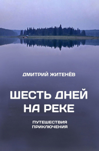 Дмитрий Житенев - Шесть дней на реке. Путешествия, приключения